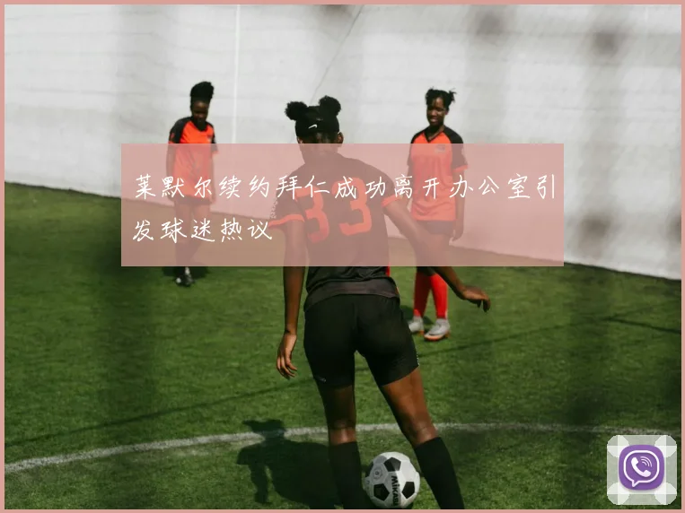 莱默尔续约拜仁成功离开办公室引发球迷热议